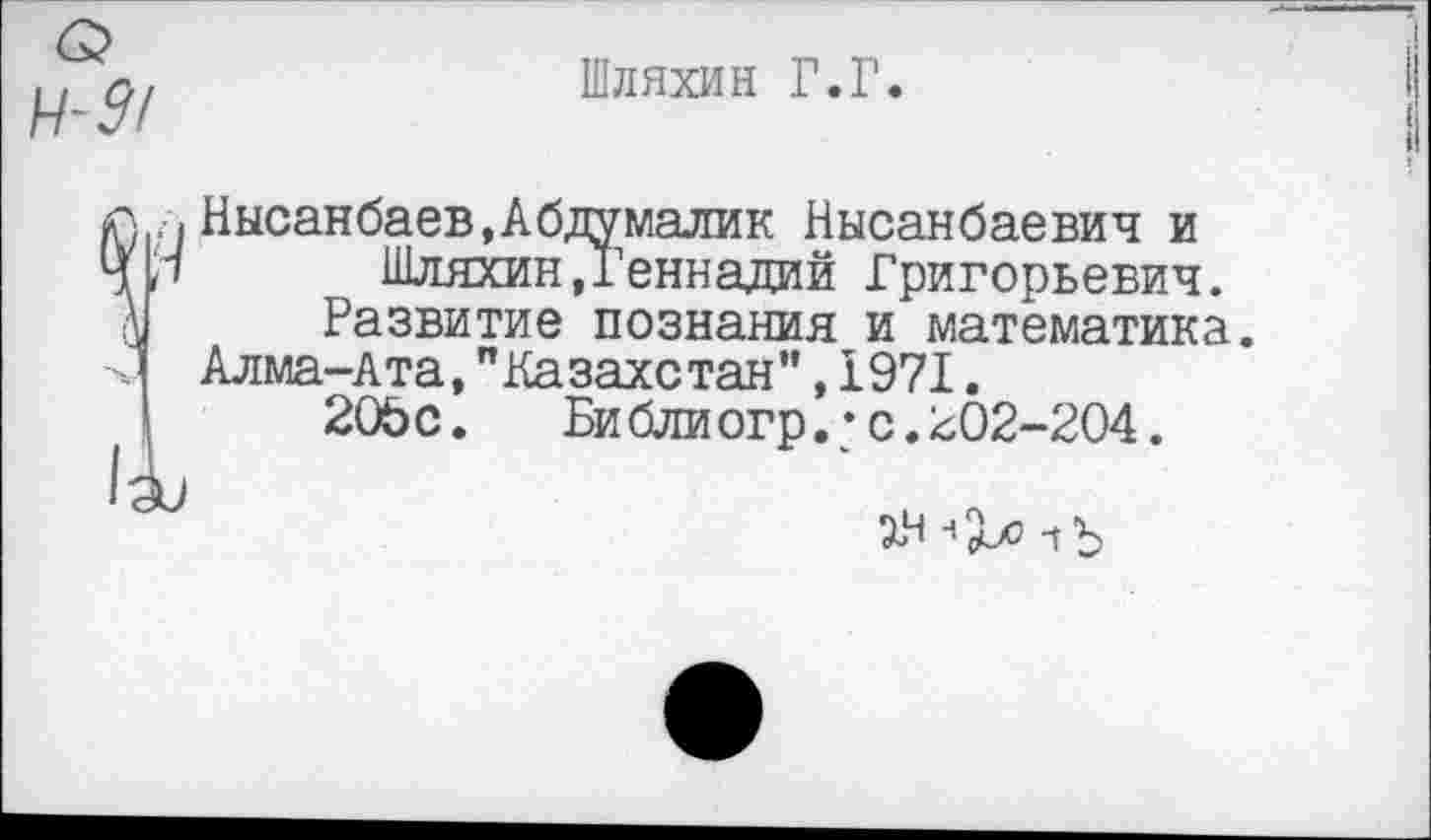 ﻿Шляхин Г.Г.
Нысанбаев,Абдумалик Нысанбаевич и Шляхин.Геннадий Григорьевич.
Развитие познания и математика.
Алма-Ата,"Казахстан",1971.
20Ьс. Библиогр.*с.202-204.
